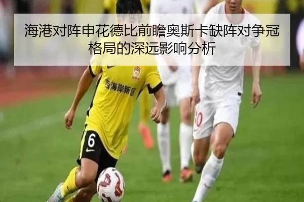海港对阵申花德比前瞻奥斯卡缺阵对争冠格局的深远影响分析